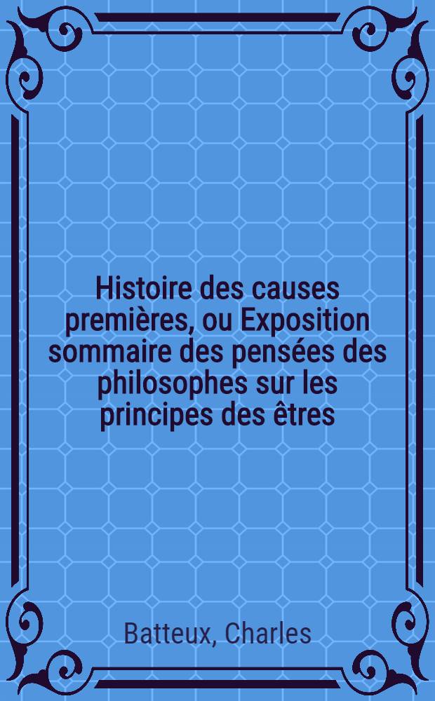 Histoire des causes premi&egrave;res, ou Exposition sommaire des pens&eacute;es des philosophes sur les principes des &ecirc;tres