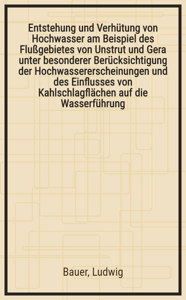 Entstehung und Verhütung von Hochwasser am Beispiel des Flußgebietes von Unstrut und Gera unter besonderer Berücksichtigung der Hochwassererscheinungen und des Einflusses von Kahlschlagflächen auf die Wasserführung