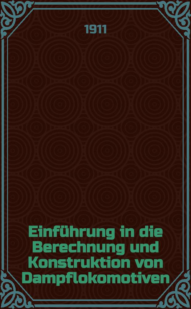 Einführung in die Berechnung und Konstruktion von Dampflokomotiven : Ein Nachschlagewerk für in der Praxis stehende und angehende Ingenieure, sowie für studierende des Maschinen-Baufaches