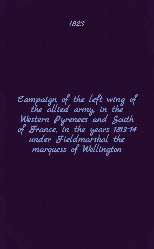 Campaign of the left wing of the allied army, in the Western Pyrenees and South of France, in the years 1813-14 under Fieldmarshal the marquess of Wellington