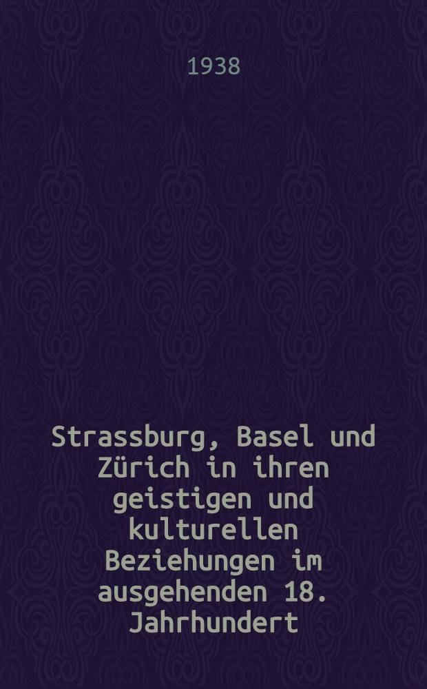 Strassburg, Basel und Zürich in ihren geistigen und kulturellen Beziehungen im ausgehenden 18. Jahrhundert : Beiträge und Briefe aus dem Freundeskreise der Lavater, Pfeffel, Sarasin und Schweighäuser (1770-1810)