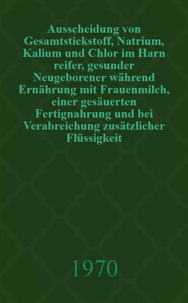 Ausscheidung von Gesamtstickstoff, Natrium, Kalium und Chlor im Harn reifer, gesunder Neugeborener während Ernährung mit Frauenmilch, einer gesäuerten Fertignahrung und bei Verabreichung zusätzlicher Flüssigkeit : Inaug.-Diss. ... der ... Med. Fak. der ... Univ. zu Bonn