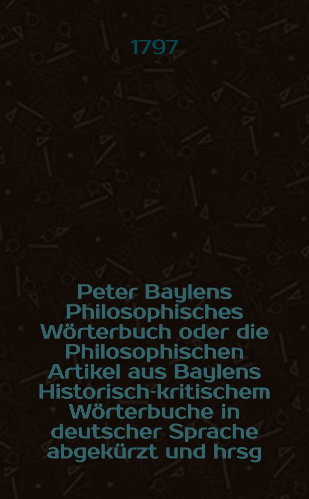 Peter Baylens Philosophisches Wörterbuch oder die Philosophischen Artikel aus Baylens Historisch-kritischem Wörterbuche in deutscher Sprache abgekürzt und hrsg. zur Beförderung des Studiums der Geschichte der Philosophie und des menschlichen Geistes