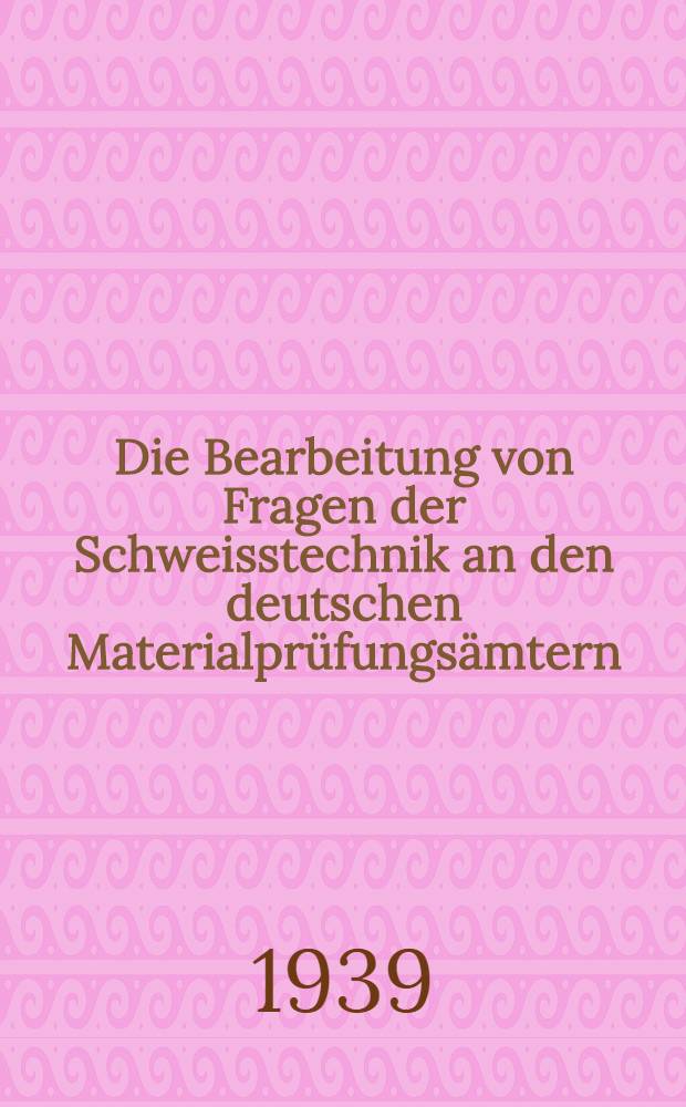 Die Bearbeitung von Fragen der Schweisstechnik an den deutschen Materialprüfungsämtern : Sammlung : Stand Ende 1938
