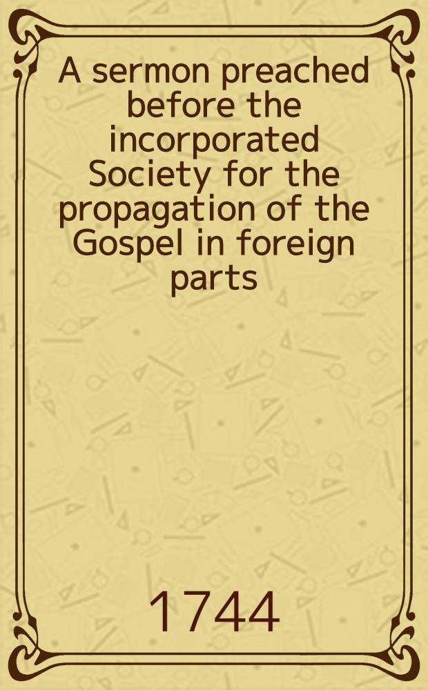 A sermon preached before the incorporated Society for the propagation of the Gospel in foreign parts; at their anniversary meeting in the parish church of St. Mary-le-Bow, on Friday February 15, 1744
