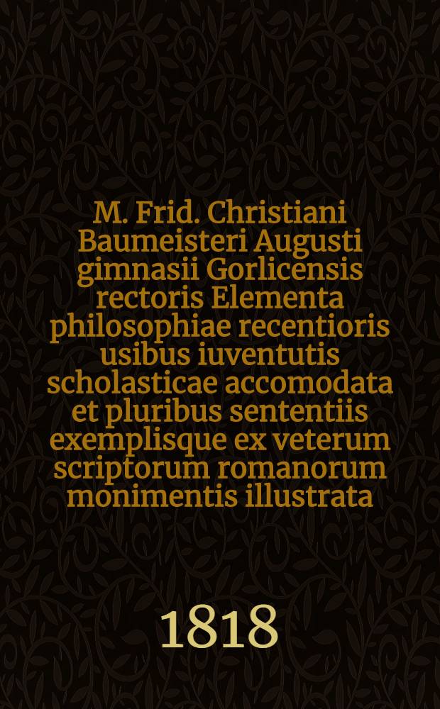 M. Frid. Christiani Baumeisteri Augusti gimnasii Gorlicensis rectoris Elementa philosophiae recentioris usibus iuventutis scholasticae accomodata et pluribus sententiis exemplisque ex veterum scriptorum romanorum monimentis illustrata
