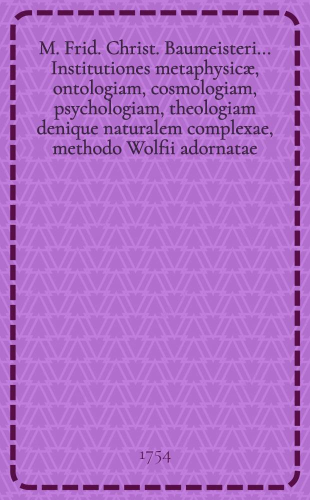 M. Frid. Christ. Baumeisteri ... Institutiones metaphysicæ, ontologiam, cosmologiam, psychologiam, theologiam denique naturalem complexae, methodo Wolfii adornatae