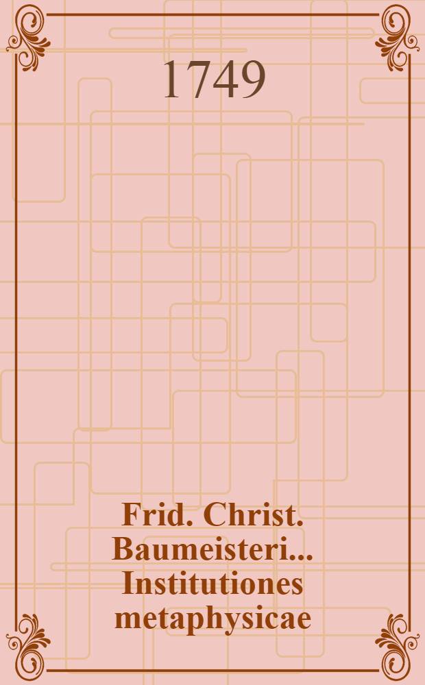 Frid. Christ. Baumeisteri ... Institutiones metaphysicae : Ontologiam, cosmologiam, psychologiam, teologiam denique naturalem complexae : Methodo Wolfii adornatae