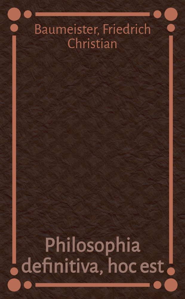 Philosophia definitiva, hoc est : Definitiones philosophicae ex systemate celeberr : Wolfii in unum collectae succinctis observationibus exemplisque perspicuis illustratae et a nonnullis exceptionibus vindicatae