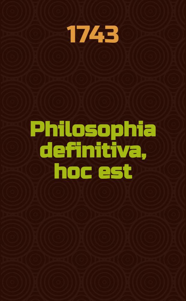 Philosophia definitiva, hoc est : Definitiones philosophicae ex systemate celeberr : Wolfii in unum collectae succinctis observationibus exemplisque perspicuis illustratae et a nonnullis exceptionibus vindicatae