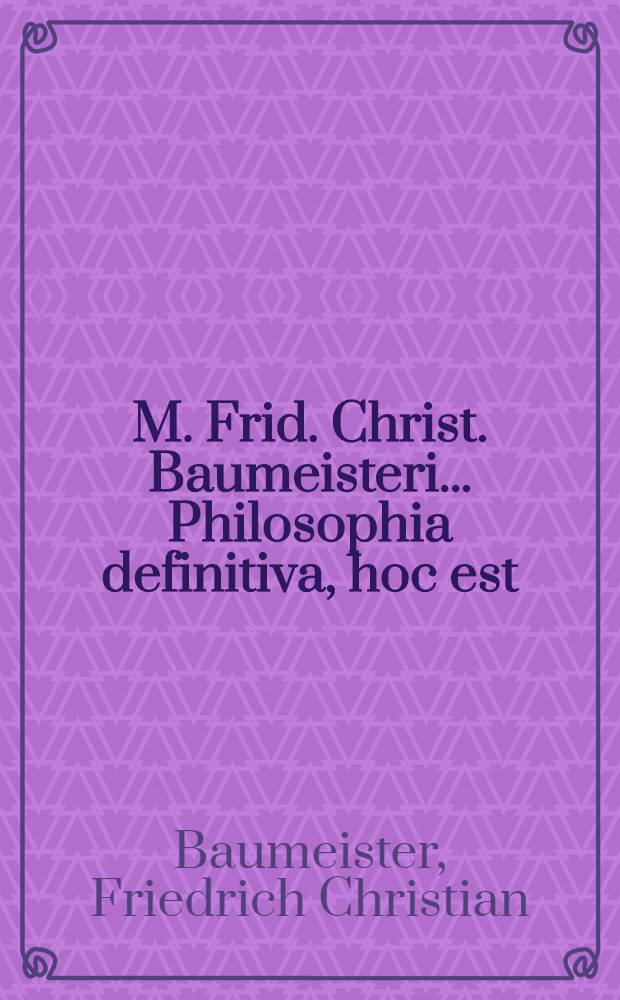 M. Frid. Christ. Baumeisteri ... Philosophia definitiva, hoc est: Definitiones philosophicae ex systemate lib. bar. a Wolf in unum collectae succinctis observationibus exemplisque perspicuis illustratae et a nonnullis exceptionibus vindicatae : Accesserunt praecipua philosophiae recentioris theoremata et indices locupletissimi