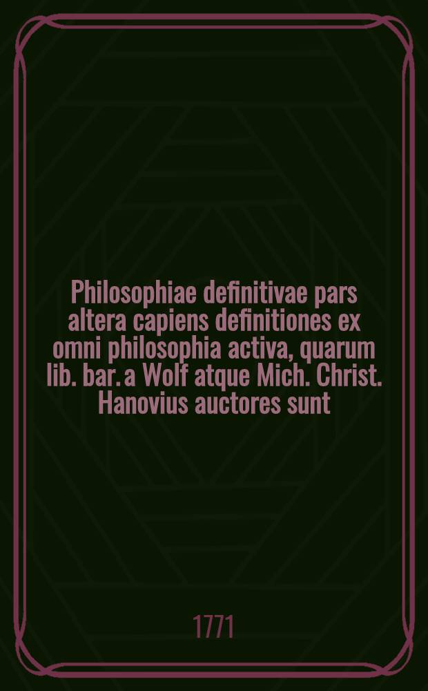 Philosophiae definitivae pars altera capiens definitiones ex omni philosophia activa, quarum lib. bar. a Wolf atque Mich. Christ. Hanovius auctores sunt
