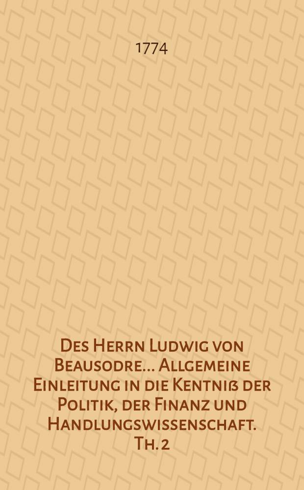 Des Herrn Ludwig von Beausodre ... Allgemeine Einleitung in die Kentniß der Politik, der Finanz und Handlungswissenschaft. Th. 2