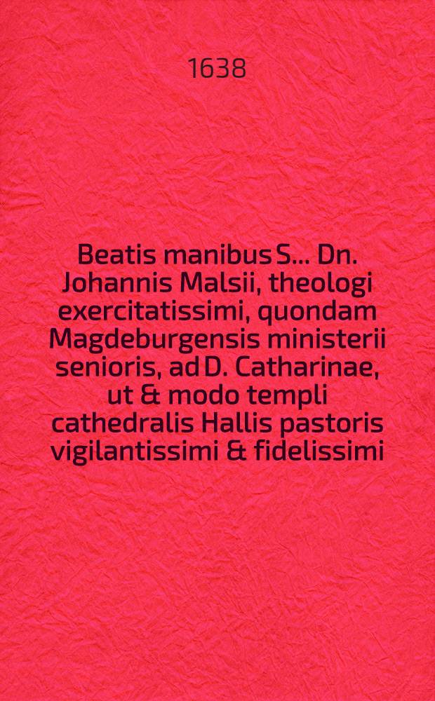 Beatis manibus S. ... Dn. Johannis Malsii, theologi exercitatissimi, quondam Magdeburgensis ministerii senioris, ad D. Catharinae, ut & modo templi cathedralis Hallis pastoris vigilantissimi & fidelissimi, qui anno aetatis 64. in vera fide 4. Aprilis hora sexta pomeridiana animam Deo tradidit, cujusque corpus sexto ejusdem in templo cathedrali honorisce depositum, 1638