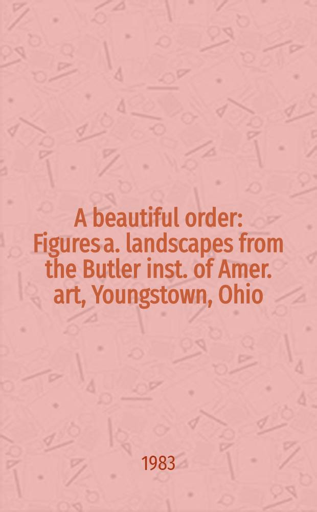 A beautiful order : Figures a. landscapes from the Butler inst. of Amer. art, Youngstown, Ohio : A catalogue of an Exhib., organized for the Taft museum, Cincinnati, Ohio, in honor of the sixty-fifth anniversary of the Butler inst. of Amer. art, Sept. 24 - Nov. 4, 1983