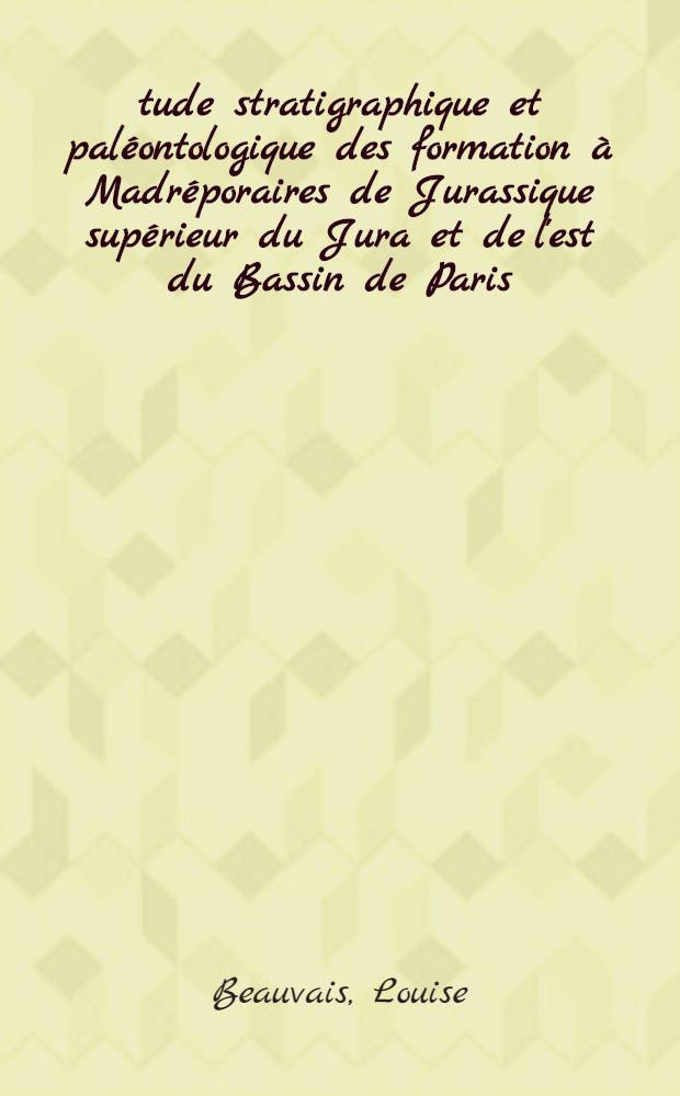 Étude stratigraphique et paléontologique des formation à Madréporaires de Jurassique supérieur du Jura et de l'est du Bassin de Paris: 1-re thèse; Propositions données par la Faculté: 2-e thèse: Thèses présentées à la Faculté des sciences de l'Univ. de Paris ... / par Louise Beauvais, née Bertrand