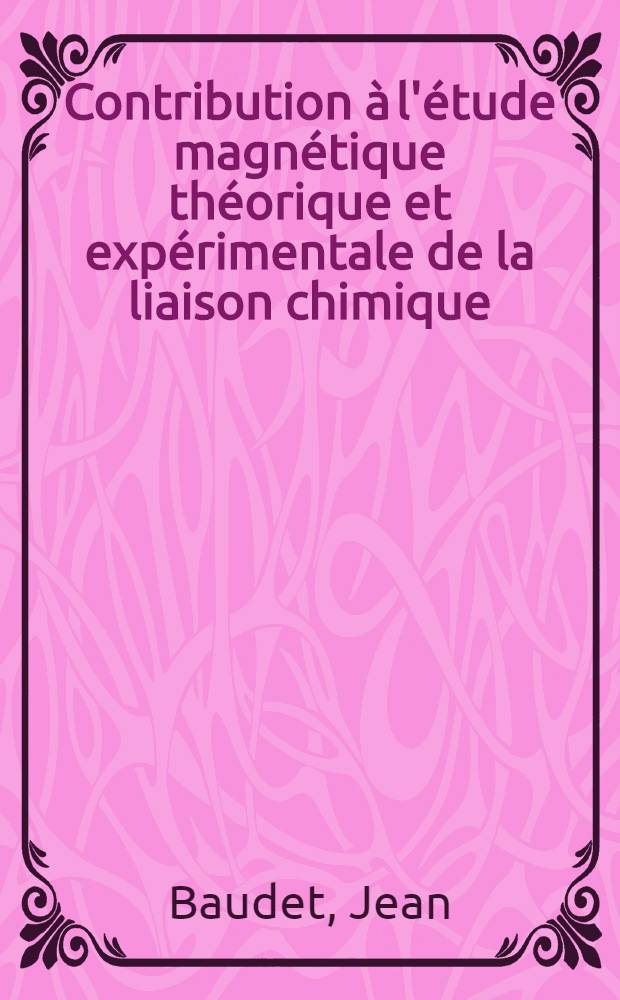 Contribution &agrave; l'&eacute;tude magn&eacute;tique th&eacute;orique et exp&eacute;rimentale de la liaison chimique: 1-re th&egrave;se; Propositions donn&eacute;es par la Facult&eacute;: 2-e th&egrave;se: Th&egrave;ses pr&eacute;sent&eacute;es &agrave; la Facult&eacute; des sciences de l'Univ. de Bordeaux ... / par J. Baudet ..