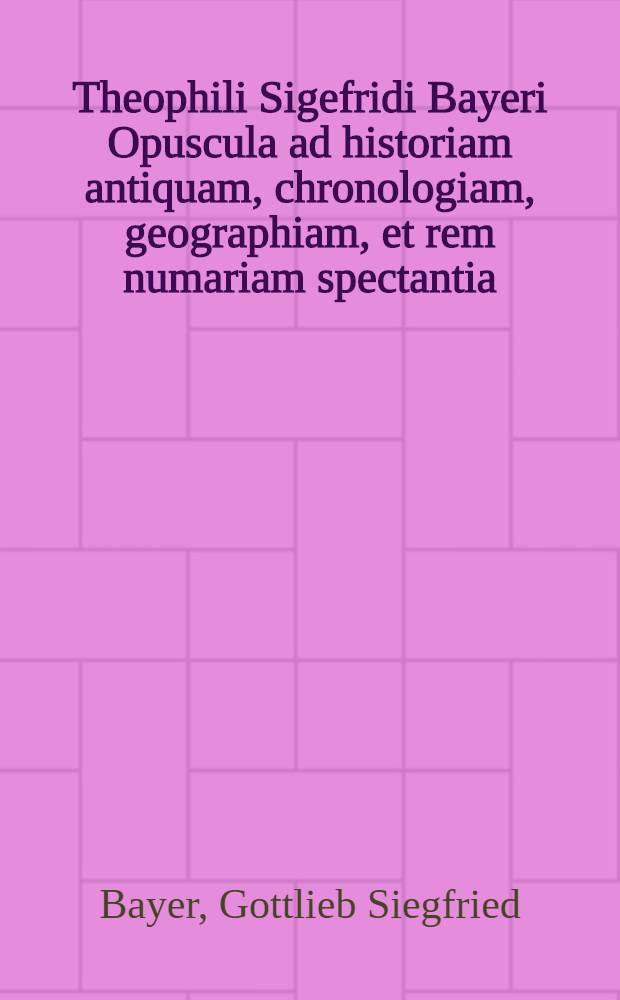 Theophili Sigefridi Bayeri Opuscula ad historiam antiquam, chronologiam, geographiam, et rem numariam spectantia