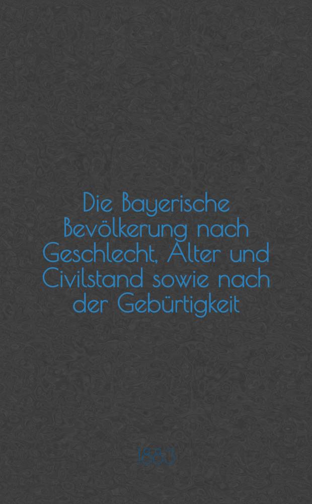 Die Bayerische Bevölkerung nach Geschlecht, Alter und Civilstand sowie nach der Gebürtigkeit : Ergebnissen der Volkszählung vom 1. Dezember 1880