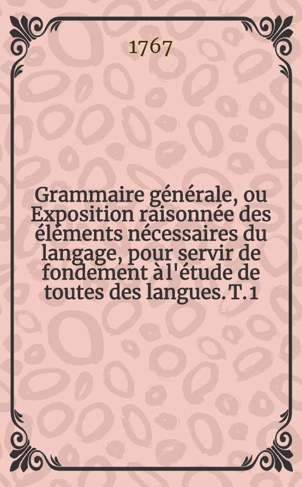 Grammaire générale, ou Exposition raisonnée des éléments nécessaires du langage, pour servir de fondement à l'étude de toutes des langues. T. 1