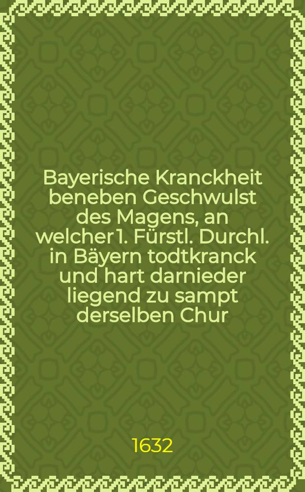 Bayerische Kranckheit beneben Geschwulst des Magens, an welcher 1. Fürstl. Durchl. in Bäyern todtkranck und hart darnieder liegend zu sampt derselben Chur, das ist : Ein medizinisches Bedencken, daß dem Hertzogen in Bäyern Maximiliano die Pflatz zu restituieren, dieselbe nicht seinem eygenen Herren vorzuenthalten, viel nützlicher und rathsamer seye, damit seinen vor Augen schwebenden Grossen Schaden, wo nicht gar, doch zum Theil vorzukommen und abzuwenden, durch hocherfahrne Parnassische Medicos gestellet ..