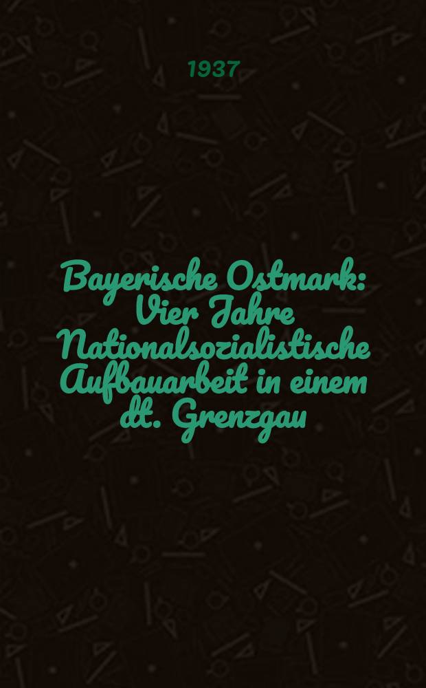 Bayerische Ostmark : Vier Jahre Nationalsozialistische Aufbauarbeit in einem dt. Grenzgau