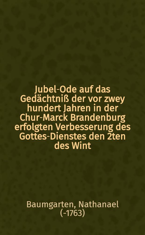 Jubel-Ode auf das Ged&auml;chtni&szlig; der vor zwey hundert Jahren in der Chur-Marck Brandenburg erfolgten Verbesserung des Gottes-Dienstes den 2ten des Wint. Mon. 1739 in zahlreicher Versamlung gehalten und dem Druck &uuml;bergeben