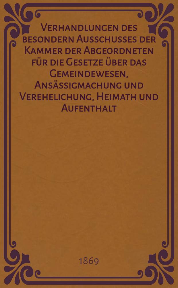 Verhandlungen des besondern Ausschusses der Kammer der Abgeordneten für die Gesetze über das Gemeindewesen, Ansässigmachung und Verehelichung, Heimath und Aufenthalt, Armenwesen und Gewerbswesen. [Abth. 1 : Gesetzentwürfe. Vorträge