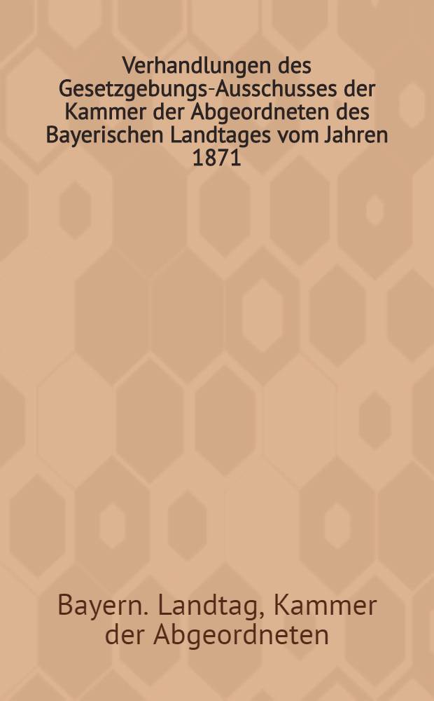 Verhandlungen des Gesetzgebungs-Ausschusses der Kammer der Abgeordneten des Bayerischen Landtages vom Jahren 1871/72
