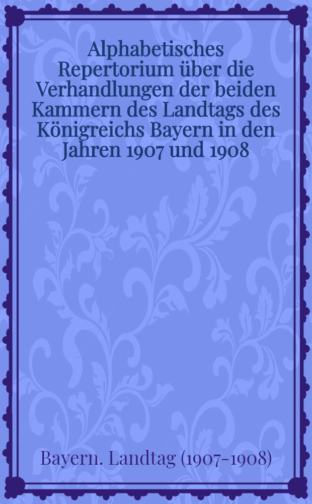 Alphabetisches Repertorium über die Verhandlungen der beiden Kammern des Landtags des Königreichs Bayern in den Jahren 1907 und 1908 : 1. Session des 35. Landtags
