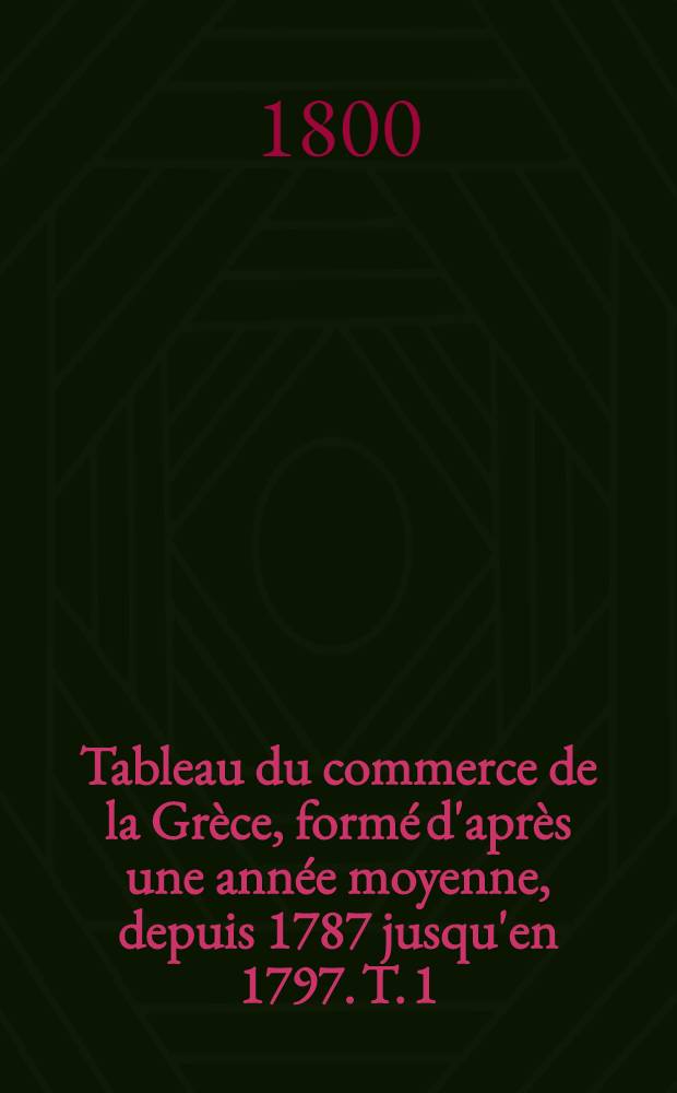 Tableau du commerce de la Grèce, formé d'après une année moyenne, depuis 1787 jusqu'en 1797. T. 1