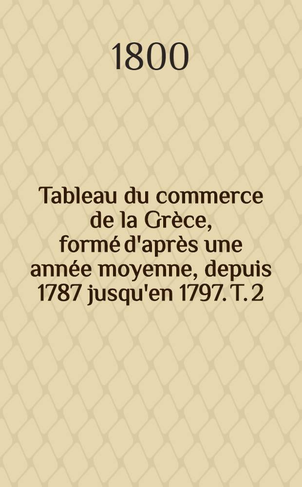 Tableau du commerce de la Gr&egrave;ce, form&eacute; d'apr&egrave;s une ann&eacute;e moyenne, depuis 1787 jusqu'en 1797. T. 2