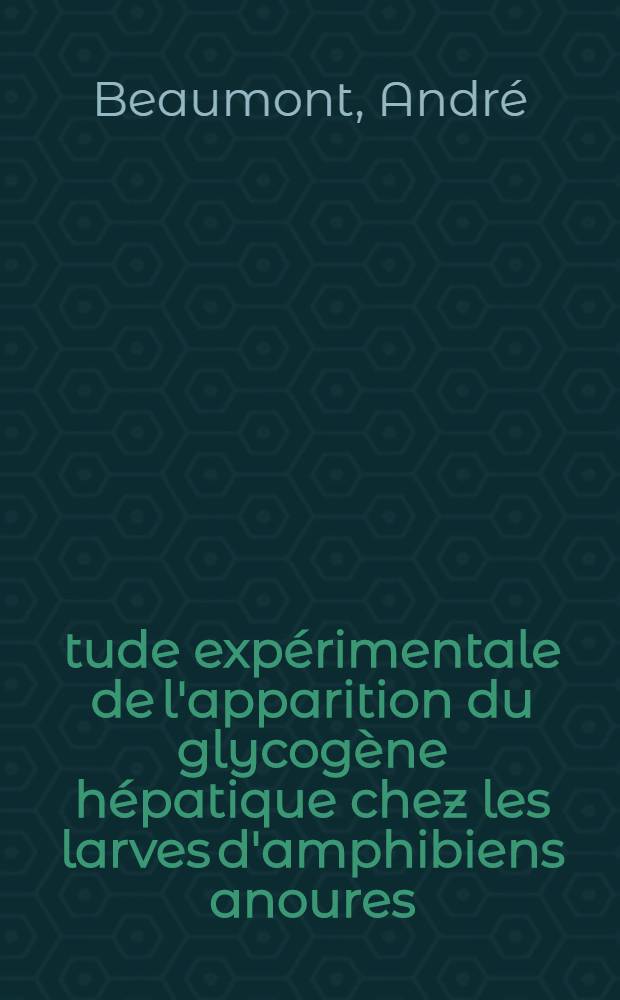 Étude expérimentale de l'apparition du glycogène hépatique chez les larves d'amphibiens anoures: 1-e thèse; Propositions données par la Faculté: 2-e thèse: Thèses présentées à ... l'Univ. de Paris ... / par André Beaumont