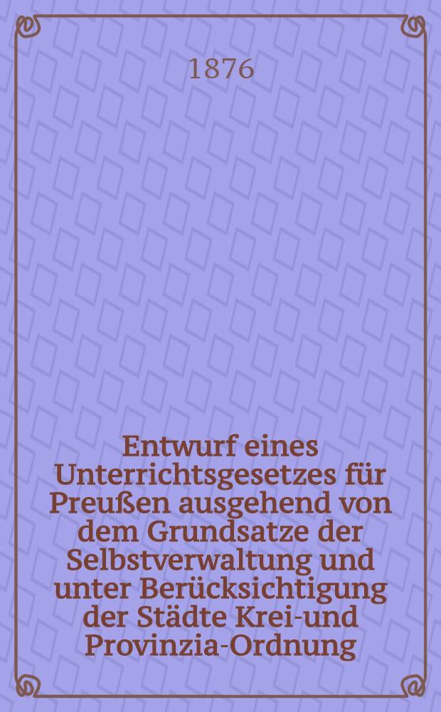Entwurf eines Unterrichtsgesetzes für Preußen ausgehend von dem Grundsatze der Selbstverwaltung und unter Berücksichtigung der Städte Kreis- und Provinzial- Ordnung