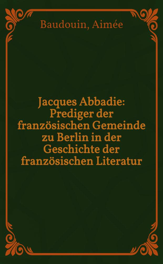 Jacques Abbadie : Prediger der französischen Gemeinde zu Berlin in der Geschichte der französischen Literatur : Inaug.-Diss. genehmigt von der ... Friedrich-Wilhelms-Universität zu Berlin