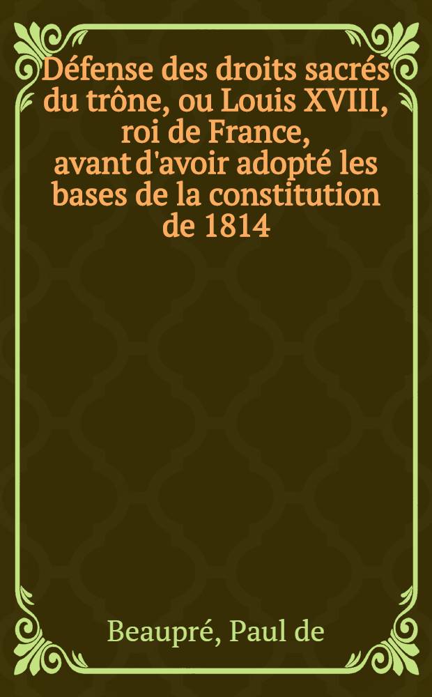 D&eacute;fense des droits sacr&eacute;s du tr&ocirc;ne, ou Louis XVIII, roi de France, avant d'avoir adopt&eacute; les bases de la constitution de 1814 : En r&eacute;ponse &agrave; m. le s&eacute;nateur Gr&eacute;goire, et autres publicistes