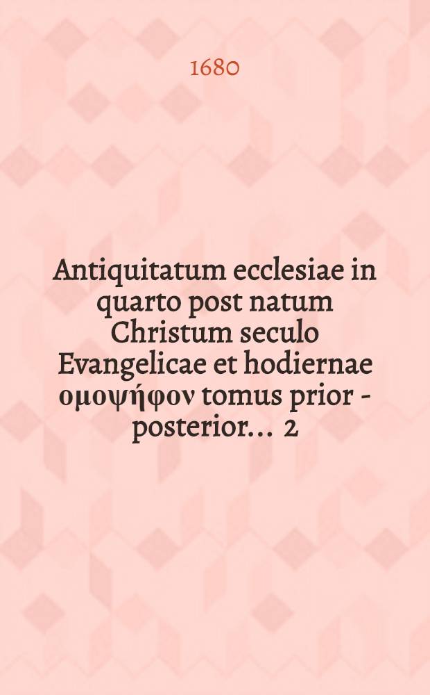 Antiquitatum ecclesiae in quarto post natum Christum seculo Evangelicae et hodiernae ομοψήφον tomus prior - [posterior] ... [2] : Tomus posterior, in quo agitur de Christo, homine, ecclesia vera & falsa, ritibus & caeremoniis ecclesiasticis, moribus communibus & singularibus ..., sicut orthodoxa ecclesia cum hodierna Evangelica congruit; haeretica vero dissensit, quibusvis heterodoxis, modernis praesertim, oppositarum