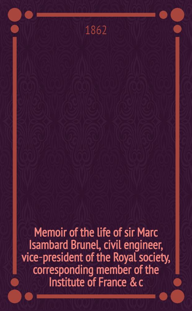 Memoir of the life of sir Marc Isambard Brunel, civil engineer, vice-president of the Royal society, corresponding member of the Institute of France & c., & c., & c.