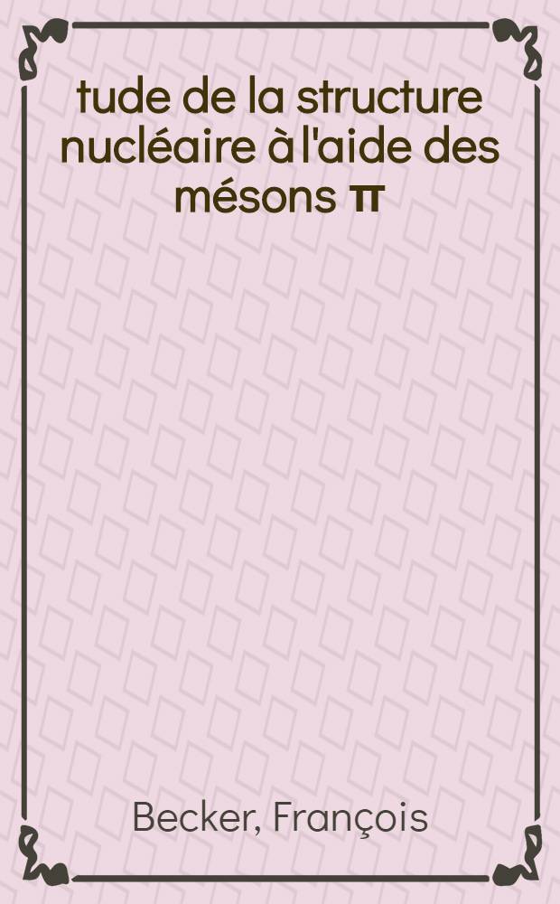 &Eacute;tude de la structure nucl&eacute;aire &agrave; l'aide des m&eacute;sons &pi;: M&eacute;thode de calcul et application aux r&eacute;actions de double &eacute;change de charge: 1-re th&egrave;se; Propositions donn&eacute;es par la Facult&eacute;: 2-e th&egrave;se: Th&egrave;ses pr&eacute;sent&eacute;es &agrave; l'Univ. de Paris, Facult&eacute; des sciences d'Orsay ... / par Fran&ccedil;ois Becker