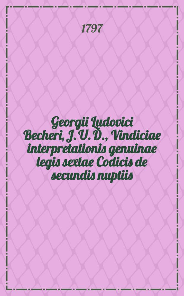 Georgii Ludovici Becheri, J. U. D., Vindiciae interpretationis genuinae legis sextae Codicis de secundis nuptiis : Dissertationis quondam inauguralis auctior editio repetitae praelectionis