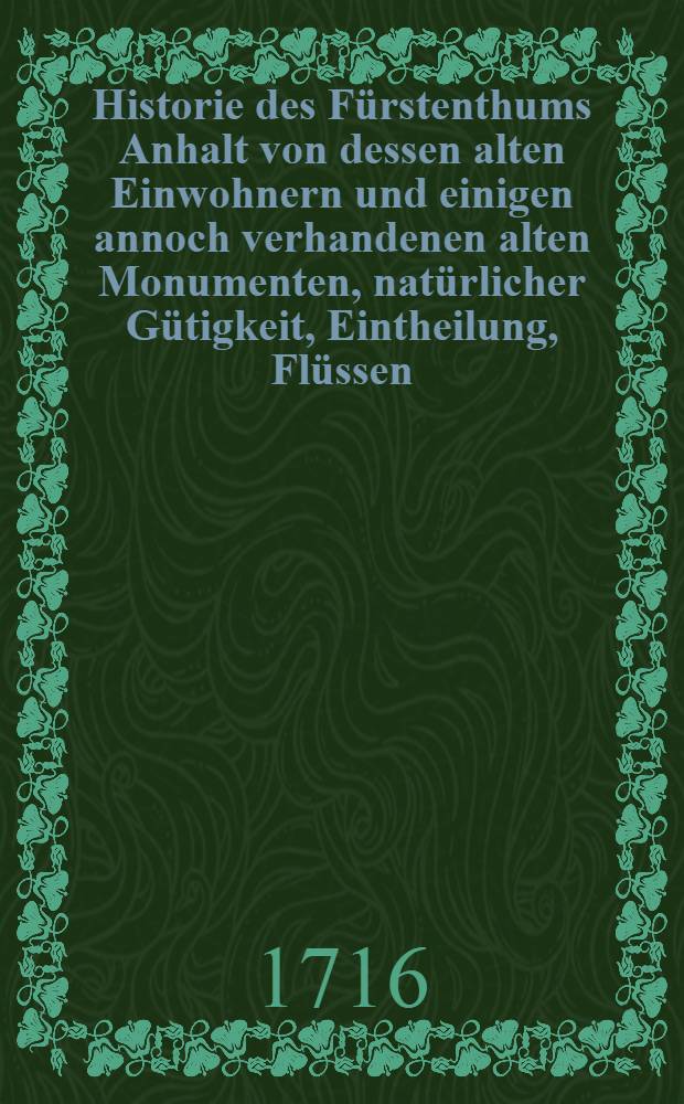 Historie des F&uuml;rstenthums Anhalt von dessen alten Einwohnern und einigen annoch verhandenen alten Monumenten, nat&uuml;rlicher G&uuml;tigkeit, Eintheilung, Fl&uuml;ssen, St&auml;ten, Flecken und D&ouml;rfern, F&uuml;rstl. Hoheit, Geschichten der f&uuml;rstl. Personen, Religions-Handlungen, f&uuml;rstlichen Ministris, adelichen Geschlechtern, Gelehrten und andern B&uuml;rger-Standes vornehmen Leuten. [2], Th. 5-7