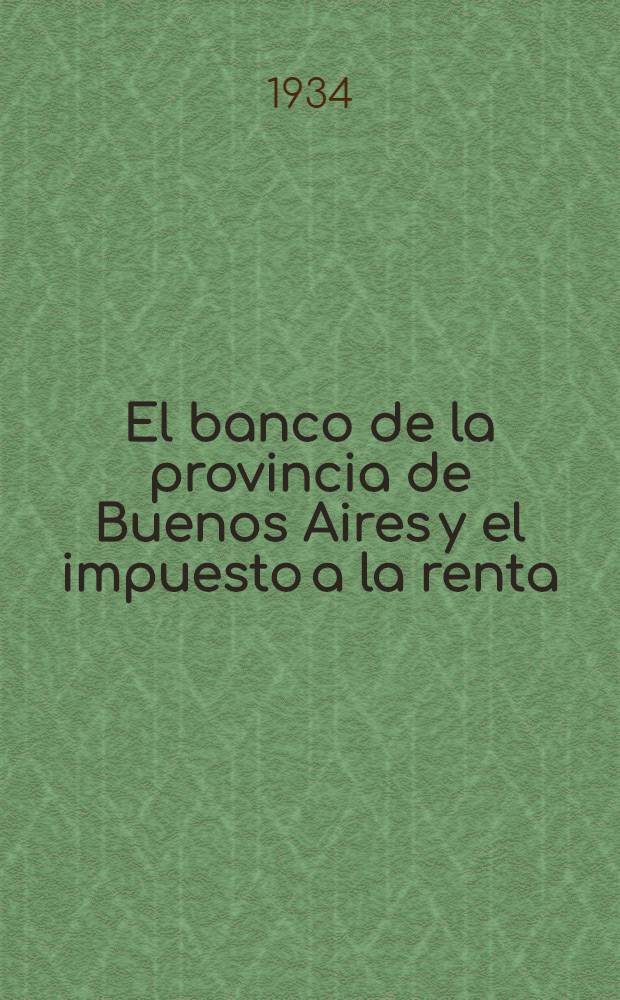 El banco de la provincia de Buenos Aires y el impuesto a la renta : Estudio de algunas cuestiones de derecho federal y de derecho financiero que se promueven con motivo de la aplicación de las leyes nacionales nos. 11.682, 11683 y 11.757 ..