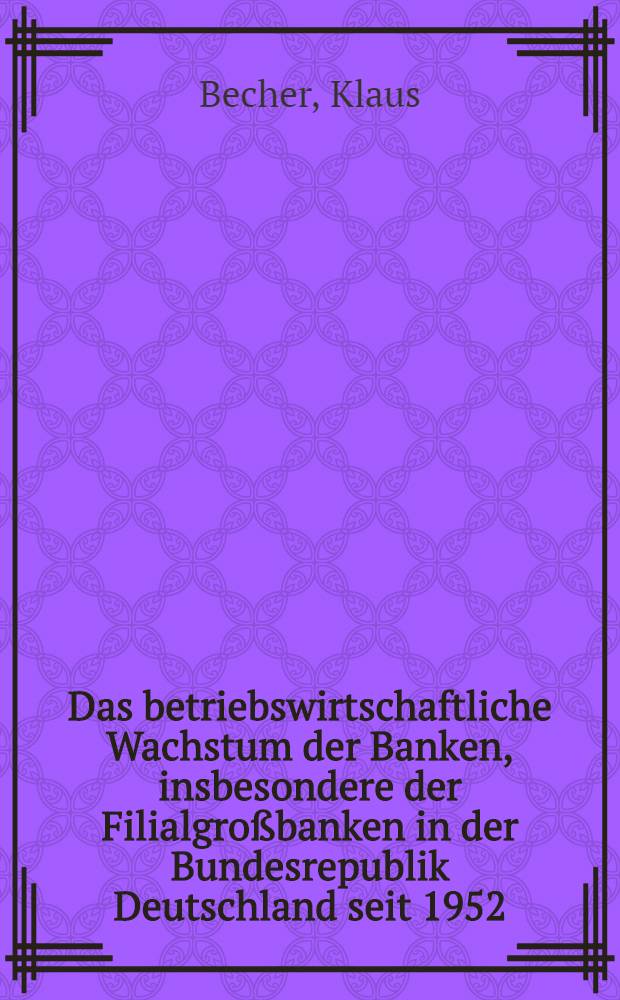 Das betriebswirtschaftliche Wachstum der Banken, insbesondere der Filialgroßbanken in der Bundesrepublik Deutschland seit 1952 : Inaug.-Diss. ... der Wirtschafts- und Sozialwissenschaftlichen Fakultät der Univ. zu Köln