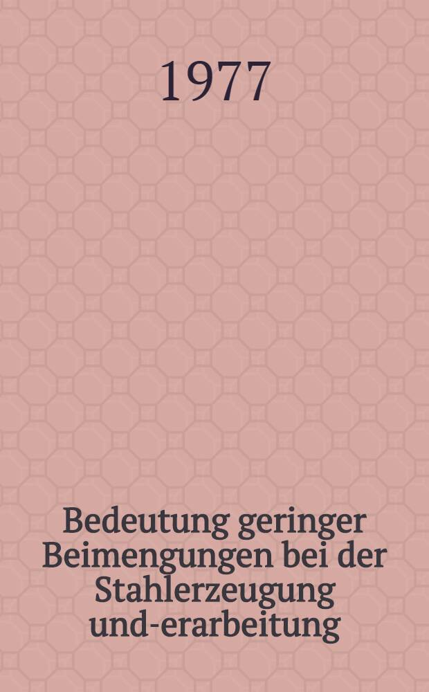 Bedeutung geringer Beimengungen bei der Stahlerzeugung und -Verarbeitung : Vorträge des Berg- und Hüttenmännischen Tages vom 2. bis 4. Juni 1976