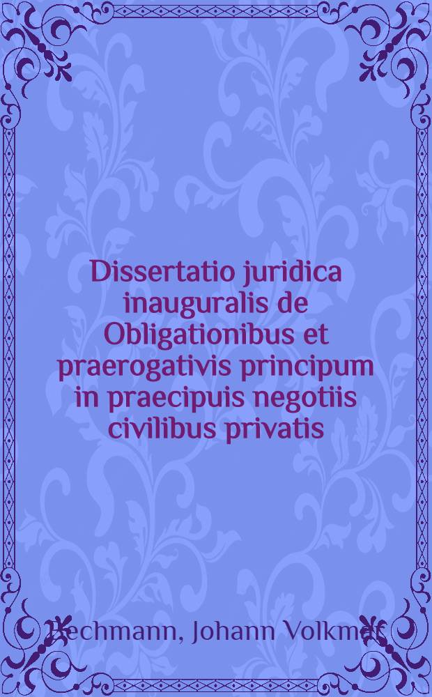 Dissertatio juridica inauguralis de Obligationibus et praerogativis principum in praecipuis negotiis civilibus privatis