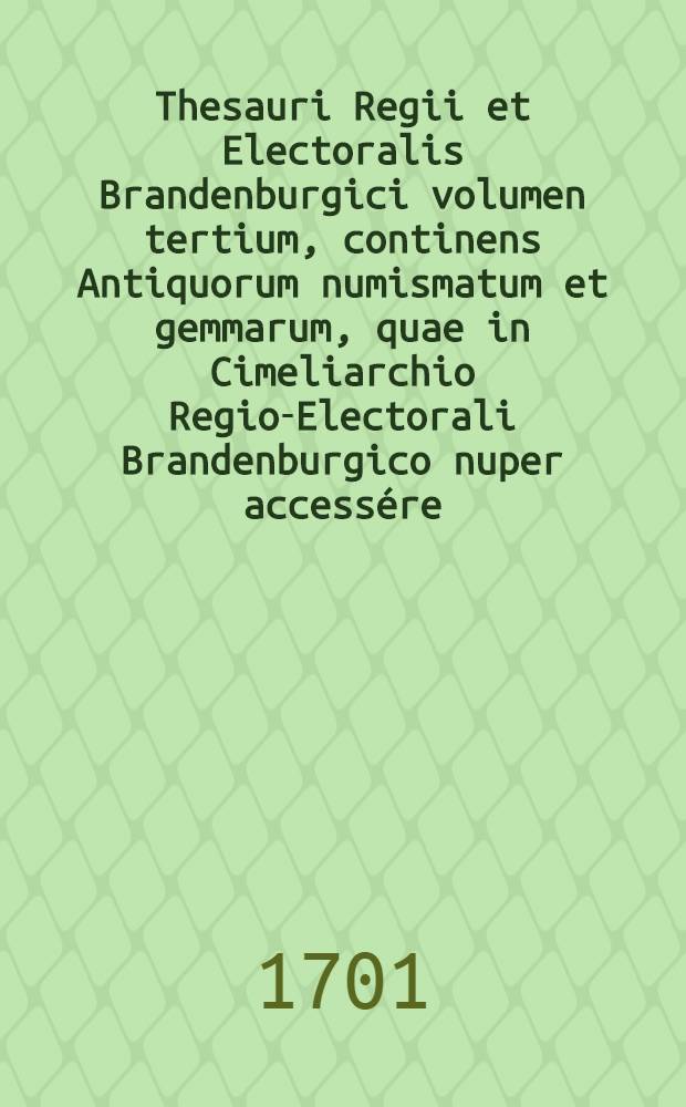 Thesauri Regii et Electoralis Brandenburgici volumen tertium, continens Antiquorum numismatum et gemmarum, quae in Cimeliarchio Regio-Electorali Brandenburgico nuper accessére, rariora ut & supellectilem antiquariam uberrimam, id est statuas, thoraces, clypeos, imagines tàm Deorum, quàm regum & illustrium, item vasa & instrumenta varia, eaque unter, fibulas, lampades, urnas, quorum pleraque cum Museo Belloriano, quaedam & aliunde coëmta sunt, dialogo illustrata à Laurentio Begero ...