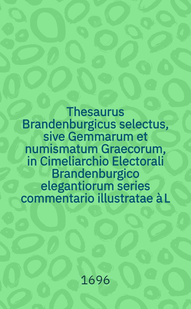 Thesaurus Brandenburgicus selectus, sive Gemmarum et numismatum Graecorum, in Cimeliarchio Electorali Brandenburgico elegantiorum series commentario illustratae à L. Begero ...