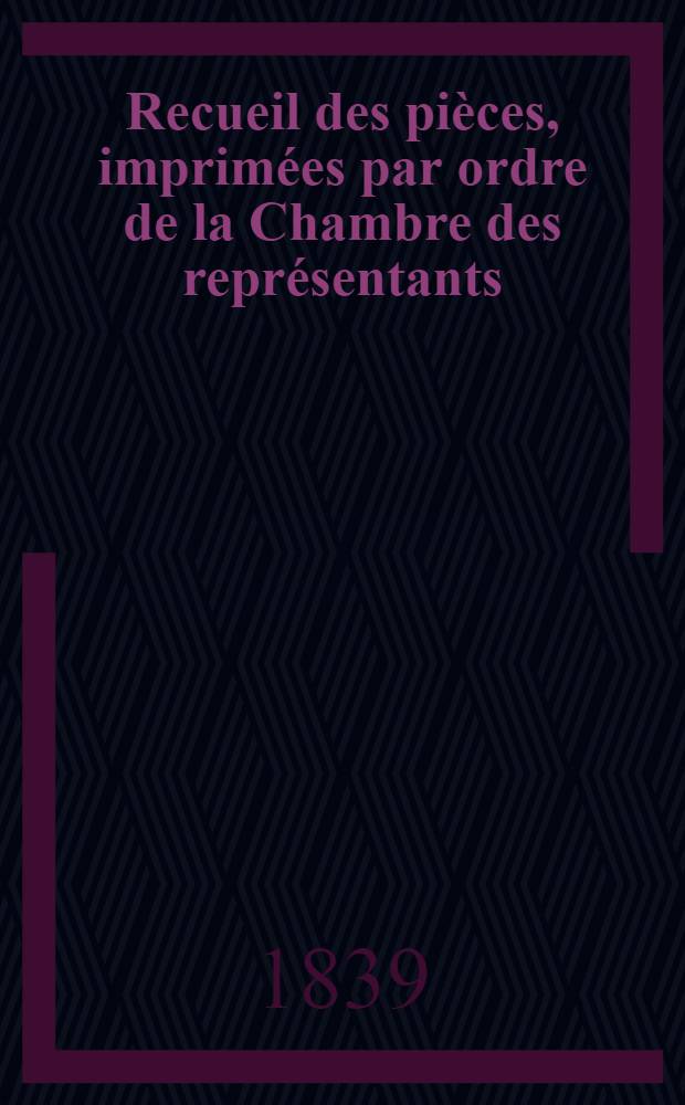 Recueil des pièces, imprimées par ordre de la Chambre des représentants : Session de 1838-1839 : T. 1-3