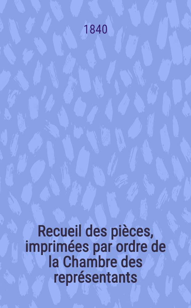 [Recueil des pièces, imprimées par ordre de la Chambre des représentants] : Session de 1839-1840 : T. 1-3