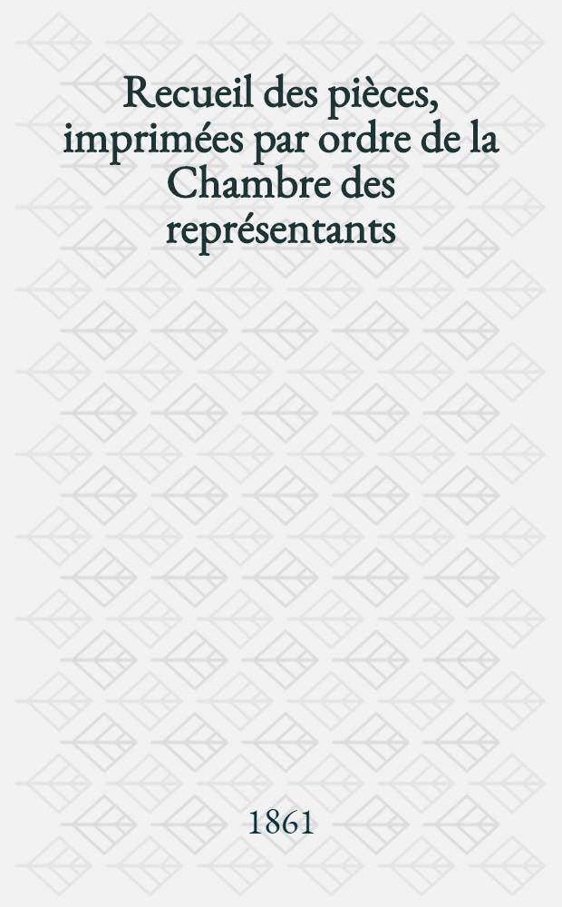 Recueil des pi&egrave;ces, imprim&eacute;es par ordre de la Chambre des repr&eacute;sentants : Session de 1860-1861 : T. 1-3